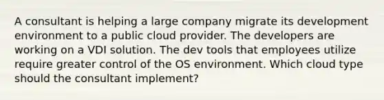 A consultant is helping a large company migrate its development environment to a public cloud provider. The developers are working on a VDI solution. The dev tools that employees utilize require greater control of the OS environment. Which cloud type should the consultant implement?