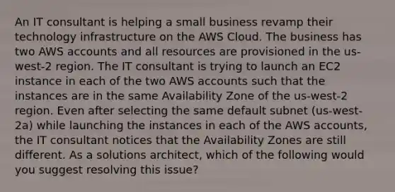 An IT consultant is helping a small business revamp their technology infrastructure on the AWS Cloud. The business has two AWS accounts and all resources are provisioned in the us-west-2 region. The IT consultant is trying to launch an EC2 instance in each of the two AWS accounts such that the instances are in the same Availability Zone of the us-west-2 region. Even after selecting the same default subnet (us-west-2a) while launching the instances in each of the AWS accounts, the IT consultant notices that the Availability Zones are still different. As a solutions architect, which of the following would you suggest resolving this issue?