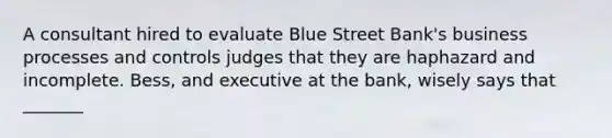 A consultant hired to evaluate Blue Street Bank's business processes and controls judges that they are haphazard and incomplete. Bess, and executive at the bank, wisely says that _______