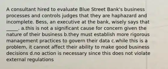 A consultant hired to evaluate Blue Street Bank's business processes and controls judges that they are haphazard and incomplete. Bess, an executive at the bank, wisely says that _____. a.this is not a significant cause for concern given the nature of their business b.they must establish more rigorous management practices to govern their data c.while this is a problem, it cannot affect their ability to make good business decisions d.no action is necessary since this does not violate external regulations