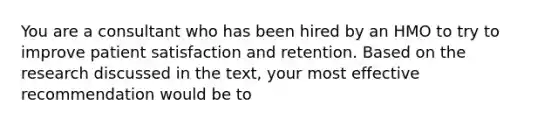 You are a consultant who has been hired by an HMO to try to improve patient satisfaction and retention. Based on the research discussed in the text, your most effective recommendation would be to