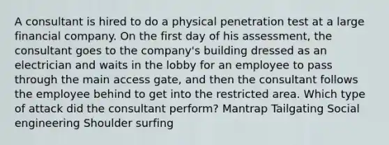 A consultant is hired to do a physical penetration test at a large financial company. On the first day of his assessment, the consultant goes to the company's building dressed as an electrician and waits in the lobby for an employee to pass through the main access gate, and then the consultant follows the employee behind to get into the restricted area. Which type of attack did the consultant perform? Mantrap Tailgating Social engineering Shoulder surfing