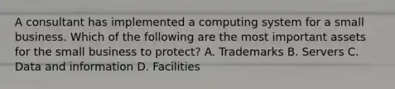 A consultant has implemented a computing system for a small business. Which of the following are the most important assets for the small business to protect? A. Trademarks B. Servers C. Data and information D. Facilities