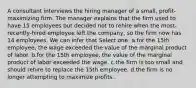 A consultant interviews the hiring manager of a small, profit-maximizing firm. The manager explains that the firm used to have 15 employees but decided not to rehire when the most-recently-hired employee left the company, so the firm now has 14 employees. We can infer that Select one: a.for the 15th employee, the wage exceeded the value of the marginal product of labor. b.for the 15th employee, the value of the marginal product of labor exceeded the wage. c.the firm is too small and should rehire to replace the 15th employee. d.the firm is no longer attempting to maximize profits.