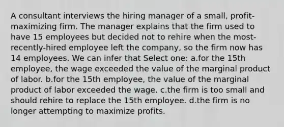 A consultant interviews the hiring manager of a small, profit-maximizing firm. The manager explains that the firm used to have 15 employees but decided not to rehire when the most-recently-hired employee left the company, so the firm now has 14 employees. We can infer that Select one: a.for the 15th employee, the wage exceeded the value of the marginal product of labor. b.for the 15th employee, the value of the marginal product of labor exceeded the wage. c.the firm is too small and should rehire to replace the 15th employee. d.the firm is no longer attempting to maximize profits.