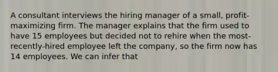 A consultant interviews the hiring manager of a small, profit-maximizing firm. The manager explains that the firm used to have 15 employees but decided not to rehire when the most-recently-hired employee left the company, so the firm now has 14 employees. We can infer that