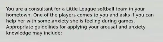 You are a consultant for a Little League softball team in your hometown. One of the players comes to you and asks if you can help her with some anxiety she is feeling during games. Appropriate guidelines for applying your arousal and anxiety knowledge may include: