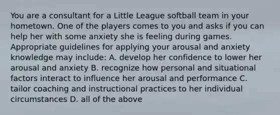 You are a consultant for a Little League softball team in your hometown. One of the players comes to you and asks if you can help her with some anxiety she is feeling during games. Appropriate guidelines for applying your arousal and anxiety knowledge may include: A. develop her confidence to lower her arousal and anxiety B. recognize how personal and situational factors interact to influence her arousal and performance C. tailor coaching and instructional practices to her individual circumstances D. all of the above