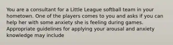 You are a consultant for a Little League softball team in your hometown. One of the players comes to you and asks if you can help her with some anxiety she is feeling during games. Appropriate guidelines for applying your arousal and anxiety knowledge may include