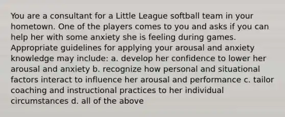 You are a consultant for a Little League softball team in your hometown. One of the players comes to you and asks if you can help her with some anxiety she is feeling during games. Appropriate guidelines for applying your arousal and anxiety knowledge may include: a. develop her confidence to lower her arousal and anxiety b. recognize how personal and situational factors interact to influence her arousal and performance c. tailor coaching and instructional practices to her individual circumstances d. all of the above