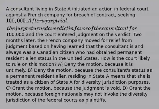 A consultant living in State A initiated an action in federal court against a French company for breach of contract, seeking 100,000. After a jury trial, the jury returned a verdict in favor of the consultant for100,000 and the court entered judgment on the verdict. Two months later, the French company moved for relief from judgment based on having learned that the consultant is and always was a Canadian citizen who had obtained permanent resident alien status in the United States. How is the court likely to rule on this motion? A) Deny the motion, because it is untimely. B) Deny the motion, because the consultant's status as a permanent resident alien residing in State A means that she is treated as a citizen of State A for diversity jurisdiction purposes. C) Grant the motion, because the judgment is void. D) Grant the motion, because foreign nationals may not invoke the diversity jurisdiction of the federal courts as plaintiffs.