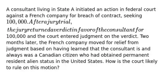 A consultant living in State A initiated an action in federal court against a French company for breach of contract, seeking 100,000. After a jury trial, the jury returned a verdict in favor of the consultant for100,000 and the court entered judgment on the verdict. Two months later, the French company moved for relief from judgment based on having learned that the consultant is and always was a Canadian citizen who had obtained permanent resident alien status in the United States. How is the court likely to rule on this motion?