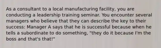 As a consultant to a local manufacturing facility, you are conducting a leadership training seminar. You encounter several managers who believe that they can describe the key to their success: Manager A says that he is successful because when he tells a subordinate to do something, "they do it because I'm the boss and that's that!"