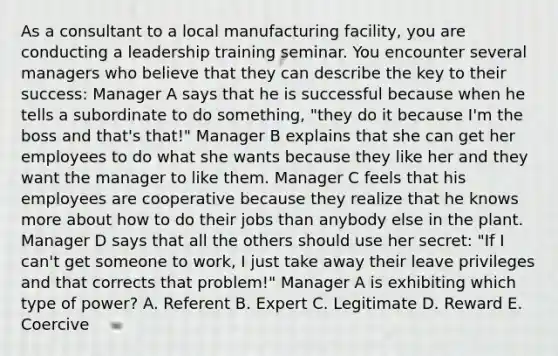 As a consultant to a local manufacturing facility, you are conducting a leadership training seminar. You encounter several managers who believe that they can describe the key to their success: Manager A says that he is successful because when he tells a subordinate to do something, "they do it because I'm the boss and that's that!" Manager B explains that she can get her employees to do what she wants because they like her and they want the manager to like them. Manager C feels that his employees are cooperative because they realize that he knows more about how to do their jobs than anybody else in the plant. Manager D says that all the others should use her secret: "If I can't get someone to work, I just take away their leave privileges and that corrects that problem!" Manager A is exhibiting which type of power? A. Referent B. Expert C. Legitimate D. Reward E. Coercive