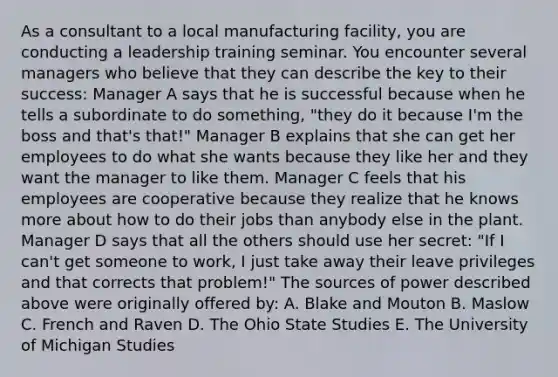 As a consultant to a local manufacturing facility, you are conducting a leadership training seminar. You encounter several managers who believe that they can describe the key to their success: Manager A says that he is successful because when he tells a subordinate to do something, "they do it because I'm the boss and that's that!" Manager B explains that she can get her employees to do what she wants because they like her and they want the manager to like them. Manager C feels that his employees are cooperative because they realize that he knows more about how to do their jobs than anybody else in the plant. Manager D says that all the others should use her secret: "If I can't get someone to work, I just take away their leave privileges and that corrects that problem!" The sources of power described above were originally offered by: A. Blake and Mouton B. Maslow C. French and Raven D. The Ohio State Studies E. The University of Michigan Studies