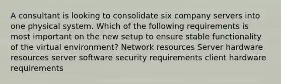 A consultant is looking to consolidate six company servers into one physical system. Which of the following requirements is most important on the new setup to ensure stable functionality of the virtual environment? Network resources Server hardware resources server software security requirements client hardware requirements