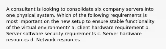 A consultant is looking to consolidate six company servers into one physical system. Which of the following requirements is most important on the new setup to ensure stable functionality of the virtual environment? a. client hardware requirement b. Server software security requirements c. Server hardware resources d. Network resources