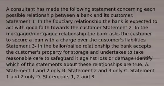 A consultant has made the following statement concerning each possible relationship between a bank and its customer. Statement 1- In the fiduciary relationship the bank is expected to act with good faith towards the customer Statement 2- In the mortgagor/mortgagee relationship the bank asks the customer to secure a loan with a charge over the customer's liabilities Statement 3- In the bailor/bailee relationship the bank accepts the customer's property for storage and undertakes to take reasonable care to safeguard it against loss or damage Identify which of the statements about these relationships are true. A. Statement 1 and 2 only B. Statement 2 and 3 only C. Statement 1 and 2 only D. Statements 1, 2 and 3