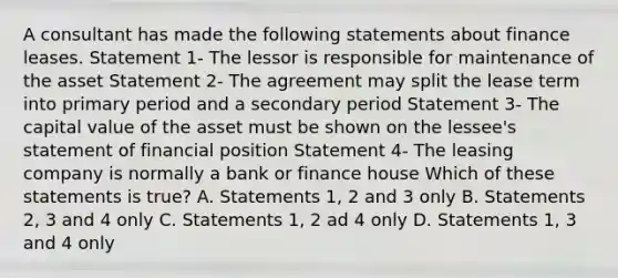 A consultant has made the following statements about finance leases. Statement 1- The lessor is responsible for maintenance of the asset Statement 2- The agreement may split the lease term into primary period and a secondary period Statement 3- The capital value of the asset must be shown on the lessee's statement of financial position Statement 4- The leasing company is normally a bank or finance house Which of these statements is true? A. Statements 1, 2 and 3 only B. Statements 2, 3 and 4 only C. Statements 1, 2 ad 4 only D. Statements 1, 3 and 4 only