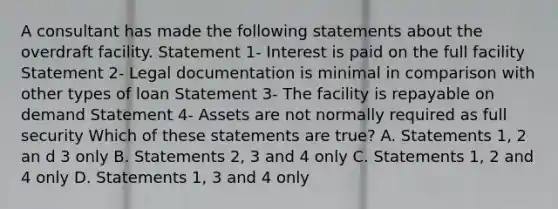 A consultant has made the following statements about the overdraft facility. Statement 1- Interest is paid on the full facility Statement 2- Legal documentation is minimal in comparison with other types of loan Statement 3- The facility is repayable on demand Statement 4- Assets are not normally required as full security Which of these statements are true? A. Statements 1, 2 an d 3 only B. Statements 2, 3 and 4 only C. Statements 1, 2 and 4 only D. Statements 1, 3 and 4 only