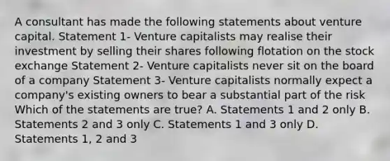 A consultant has made the following statements about venture capital. Statement 1- Venture capitalists may realise their investment by selling their shares following flotation on the stock exchange Statement 2- Venture capitalists never sit on the board of a company Statement 3- Venture capitalists normally expect a company's existing owners to bear a substantial part of the risk Which of the statements are true? A. Statements 1 and 2 only B. Statements 2 and 3 only C. Statements 1 and 3 only D. Statements 1, 2 and 3