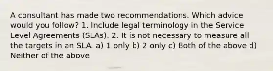 A consultant has made two recommendations. Which advice would you follow? 1. Include legal terminology in the Service Level Agreements (SLAs). 2. It is not necessary to measure all the targets in an SLA. a) 1 only b) 2 only c) Both of the above d) Neither of the above