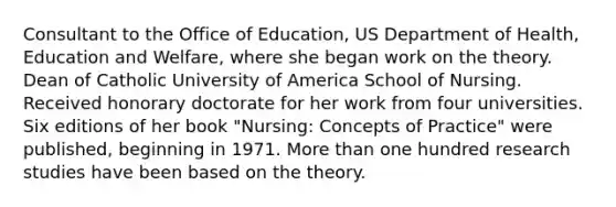 Consultant to the Office of Education, US Department of Health, Education and Welfare, where she began work on the theory. Dean of Catholic University of America School of Nursing. Received honorary doctorate for her work from four universities. Six editions of her book "Nursing: Concepts of Practice" were published, beginning in 1971. More than one hundred research studies have been based on the theory.