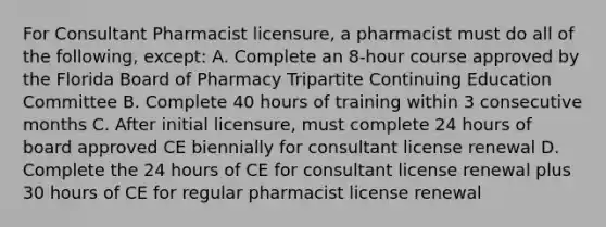 For Consultant Pharmacist licensure, a pharmacist must do all of the following, except: A. Complete an 8-hour course approved by the Florida Board of Pharmacy Tripartite Continuing Education Committee B. Complete 40 hours of training within 3 consecutive months C. After initial licensure, must complete 24 hours of board approved CE biennially for consultant license renewal D. Complete the 24 hours of CE for consultant license renewal plus 30 hours of CE for regular pharmacist license renewal