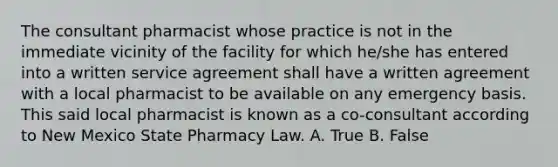 The consultant pharmacist whose practice is not in the immediate vicinity of the facility for which he/she has entered into a written service agreement shall have a written agreement with a local pharmacist to be available on any emergency basis. This said local pharmacist is known as a co-consultant according to New Mexico State Pharmacy Law. A. True B. False