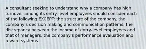 A consultant seeking to understand why a company has high turnover among its entry-level employees should consider each of the following EXCEPT: the structure of the company. the company's decision-making and communication patterns. the discrepancy between the income of entry-level employees and that of managers. the company's performance evaluation and reward systems.