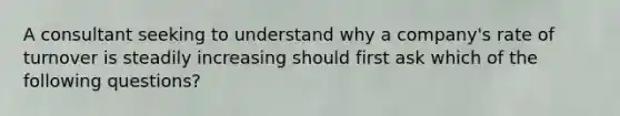 A consultant seeking to understand why a company's rate of turnover is steadily increasing should first ask which of the following questions?