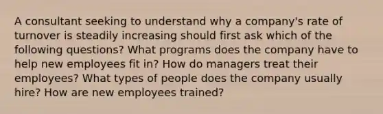 A consultant seeking to understand why a company's rate of turnover is steadily increasing should first ask which of the following questions? What programs does the company have to help new employees fit in? How do managers treat their employees? What types of people does the company usually hire? How are new employees trained?