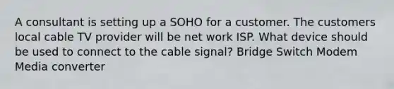 A consultant is setting up a SOHO for a customer. The customers local cable TV provider will be net work ISP. What device should be used to connect to the cable signal? Bridge Switch Modem Media converter