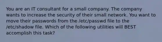 You are an IT consultant for a small company. The company wants to increase the security of their small network. You want to move their passwords from the /etc/passwd file to the /etc/shadow file. Which of the following utilities will BEST accomplish this task?