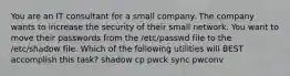 You are an IT consultant for a small company. The company wants to increase the security of their small network. You want to move their passwords from the /etc/passwd file to the /etc/shadow file. Which of the following utilities will BEST accomplish this task? shadow cp pwck sync pwconv