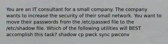 You are an IT consultant for a small company. The company wants to increase the security of their small network. You want to move their passwords from the /etc/passwd file to the /etc/shadow file. Which of the following utilities will BEST accomplish this task? shadow cp pwck sync pwconv