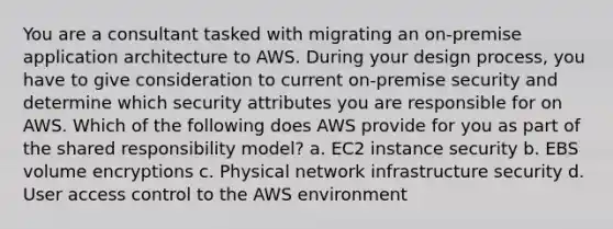 You are a consultant tasked with migrating an on-premise application architecture to AWS. During your design process, you have to give consideration to current on-premise security and determine which security attributes you are responsible for on AWS. Which of the following does AWS provide for you as part of the shared responsibility model? a. EC2 instance security b. EBS volume encryptions c. Physical network infrastructure security d. User access control to the AWS environment