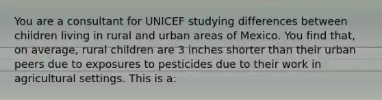 You are a consultant for UNICEF studying differences between children living in rural and urban areas of Mexico. You find that, on average, rural children are 3 inches shorter than their urban peers due to exposures to pesticides due to their work in agricultural settings. This is a: