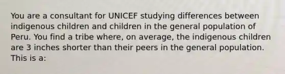 You are a consultant for UNICEF studying differences between indigenous children and children in the general population of Peru. You find a tribe where, on average, the indigenous children are 3 inches shorter than their peers in the general population. This is a: