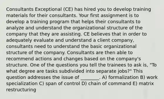 Consultants Exceptional (CE) has hired you to develop training materials for their consultants. Your first assignment is to develop a training program that helps their consultants to analyze and understand the organizational structure of the company that they are assisting. CE believes that in order to adequately evaluate and understand a client company, consultants need to understand the basic organizational structure of the company. Consultants are then able to recommend actions and changes based on the company's structure. One of the questions you tell the trainees to ask is, "To what degree are tasks subdivided into separate jobs?" This question addresses the issue of ________. A) formalization B) work specialization C) span of control D) chain of command E) matrix restructuring