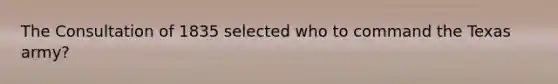 The Consultation of 1835 selected who to command the Texas army?