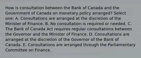 How is consultation between the Bank of Canada and the Government of Canada on monetary policy arranged? Select one: A. Consultations are arranged at the discretion of the Minister of Finance. B. No consultation is required or needed. C. The Bank of Canada Act requires regular consultations between the Governor and the Minister of Finance. D. Consultations are arranged at the discretion of the Governor of the Bank of Canada. E. Consultations are arranged through the Parliamentary Committee on Finance.