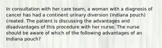 In consultation with her care team, a woman with a diagnosis of cancer has had a continent urinary diversion (Indiana pouch) created. The patient is discussing the advantages and disadvantages of this procedure with her nurse. The nurse should be aware of which of the following advantages of an Indiana pouch?