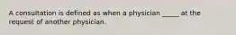 A consultation is defined as when a physician _____ at the request of another physician.