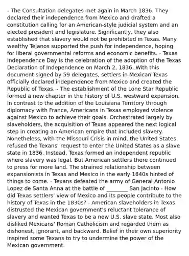 - The Consultation delegates met again in March 1836. They declared their independence from Mexico and drafted a constitution calling for an American-style judicial system and an elected president and legislature. Significantly, they also established that slavery would not be prohibited in Texas. Many wealthy Tejanos supported the push for independence, hoping for liberal governmental reforms and economic benefits. - Texas Independence Day is the celebration of the adoption of the Texas Declaration of Independence on March 2, 1836. With this document signed by 59 delegates, settlers in Mexican Texas officially declared independence from Mexico and created the Republic of Texas. - The establishment of the Lone Star Republic formed a new chapter in the history of U.S. westward expansion. In contrast to the addition of the Louisiana Territory through diplomacy with France, Americans in Texas employed violence against Mexico to achieve their goals. Orchestrated largely by slaveholders, the acquisition of Texas appeared the next logical step in creating an American empire that included slavery. Nonetheless, with the Missouri Crisis in mind, the United States refused the Texans' request to enter the United States as a slave state in 1836. Instead, Texas formed an independent republic where slavery was legal. But American settlers there continued to press for more land. The strained relationship between expansionists in Texas and Mexico in the early 1840s hinted of things to come. - Texans defeated the army of General Antonio Lopez de Santa Anna at the battle of ________ San Jacinto - How did Texas settlers' view of Mexico and its people contribute to the history of Texas in the 1830s? - American slaveholders in Texas distrusted the Mexican government's reluctant tolerance of slavery and wanted Texas to be a new U.S. slave state. Most also disliked Mexicans' Roman Catholicism and regarded them as dishonest, ignorant, and backward. Belief in their own superiority inspired some Texans to try to undermine the power of the Mexican government.