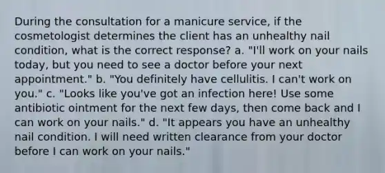 During the consultation for a manicure service, if the cosmetologist determines the client has an unhealthy nail condition, what is the correct response? a. "I'll work on your nails today, but you need to see a doctor before your next appointment." b. "You definitely have cellulitis. I can't work on you." c. "Looks like you've got an infection here! Use some antibiotic ointment for the next few days, then come back and I can work on your nails." d. "It appears you have an unhealthy nail condition. I will need written clearance from your doctor before I can work on your nails."