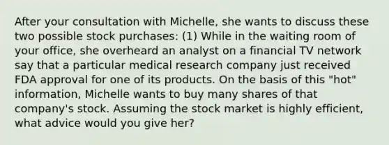 After your consultation with Michelle, she wants to discuss these two possible stock purchases: (1) While in the waiting room of your office, she overheard an analyst on a financial TV network say that a particular medical research company just received FDA approval for one of its products. On the basis of this "hot" information, Michelle wants to buy many shares of that company's stock. Assuming the stock market is highly efficient, what advice would you give her?