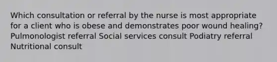 Which consultation or referral by the nurse is most appropriate for a client who is obese and demonstrates poor wound healing? Pulmonologist referral Social services consult Podiatry referral Nutritional consult