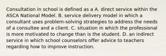 Consultation in school is defined as a A. direct service within the ASCA National Model. B. service delivery model in which a consultant uses problem-solving strategies to address the needs of a consultee and a client. C. situation in which the professional is more motivated to change than is the student. D. an indirect service in which school counselors offer advice to teachers regarding how to improve instruction.