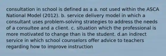 consultation in school is defined as a a. not used within the ASCA National Model (2012). b. service delivery model in which a consultant uses problem-solving strategies to address the needs of a consultee and a client. c. situation which the professional is more motivated to change than is the student. d.an indirect service in which school counselors offer advice to teachers regarding how to improve instruction